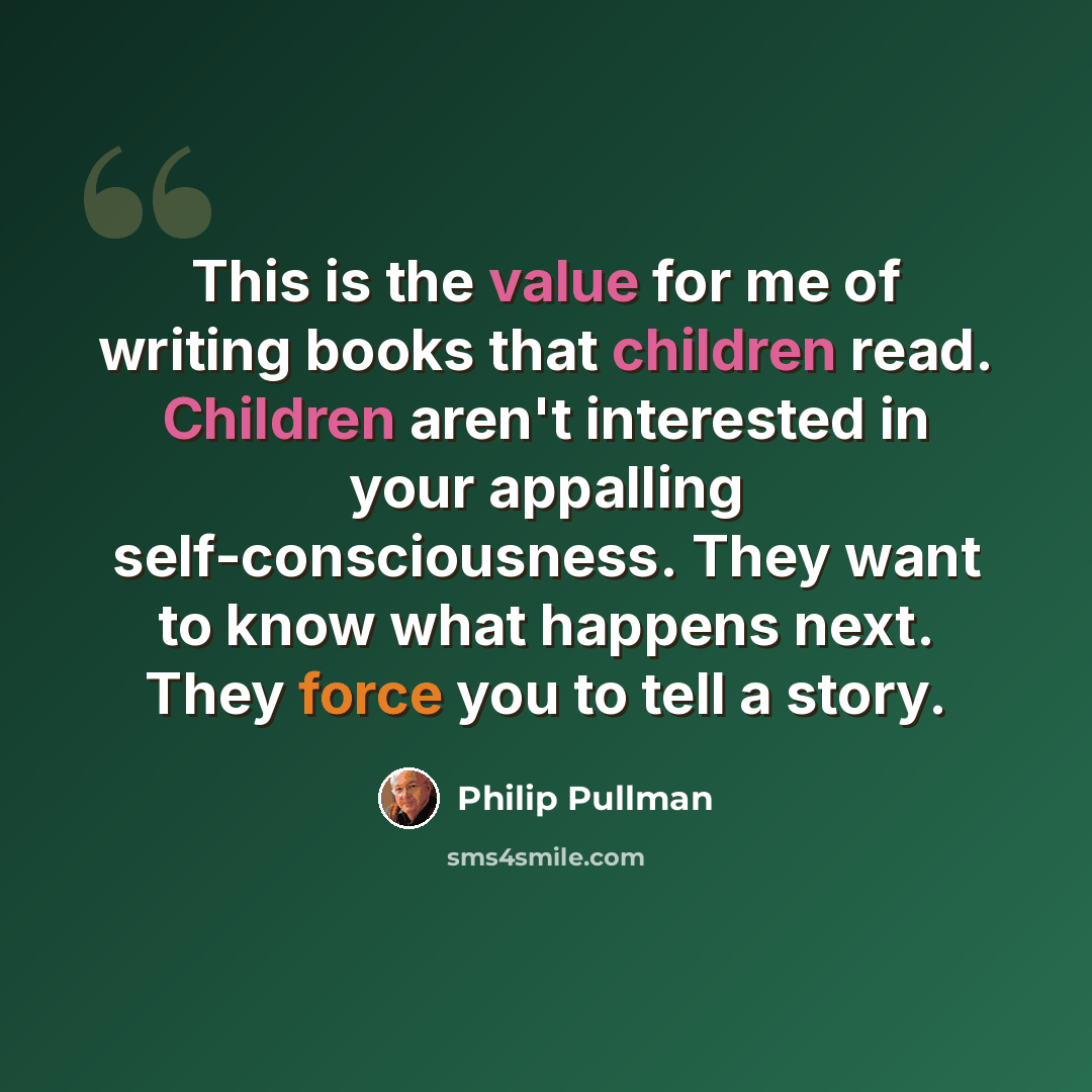 “This is the value for me of writing books that children read. Children aren't interested in your appalling self-consciousness. They want to know what happens next. They force you to tell a story.” quote by Philip Pullman
