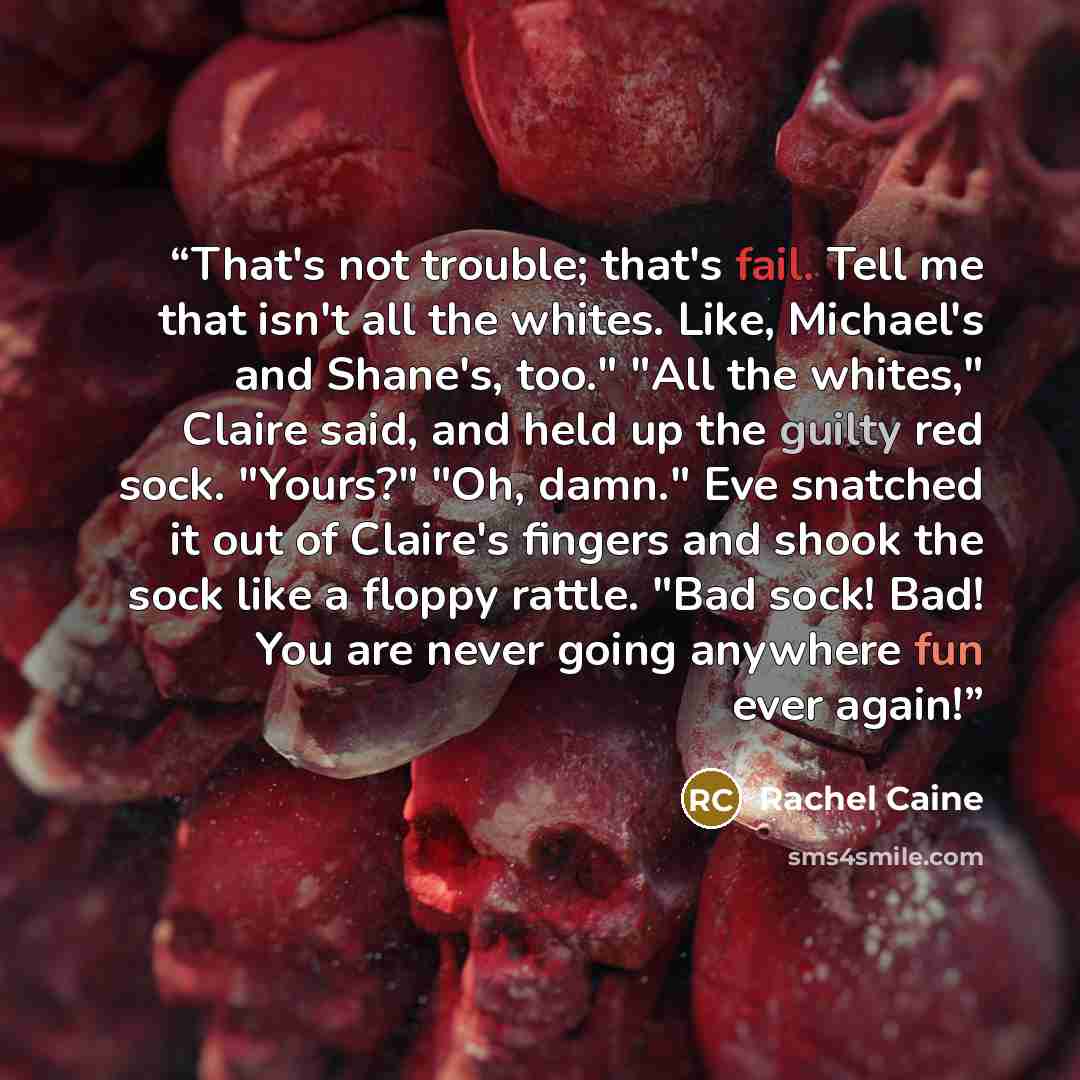 “That's not trouble; that's fail. Tell me that isn't all the whites. Like, Michael's and Shane's, too." "All the whites," Claire said, and held up the guilty red sock. "Yours?" "Oh, damn." Eve snatched it out of Claire's fingers and shook the sock like a floppy rattle. "Bad sock! Bad! You are never…” quote by Rachel Caine