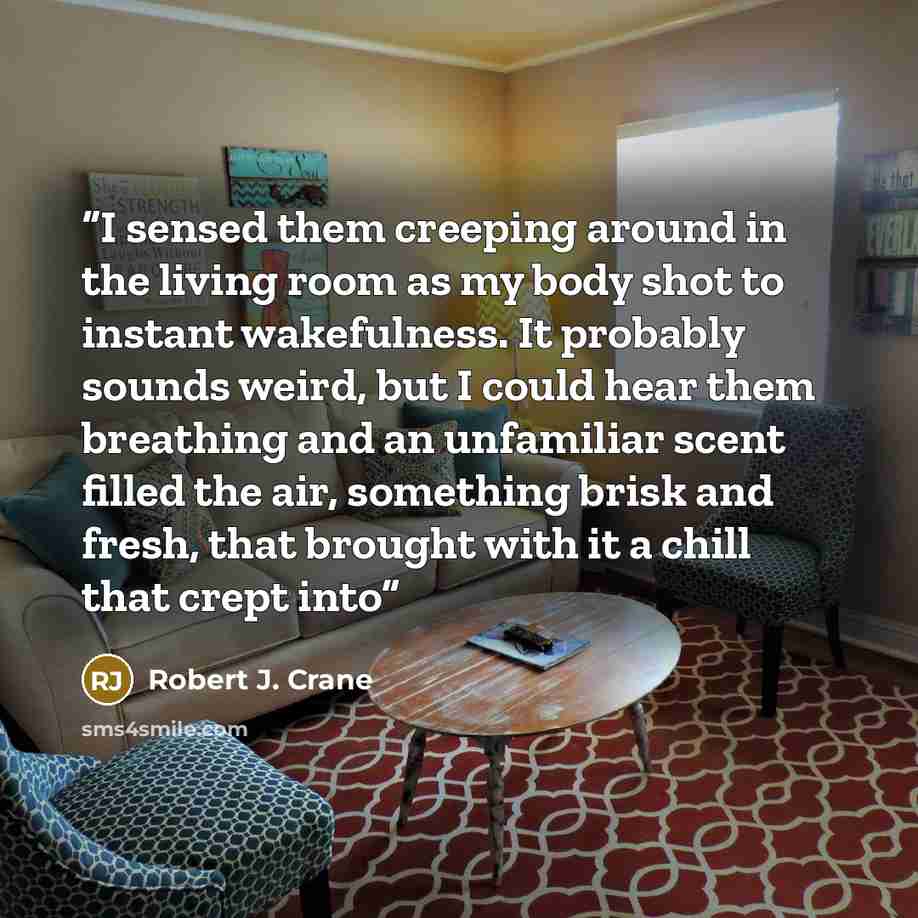 “I sensed them creeping around in the living room as my body shot to instant wakefulness. It probably sounds weird, but I could hear them breathing and an unfamiliar scent filled the air, something brisk and fresh, that brought with it a chill that crept into” quote by Robert J. Crane