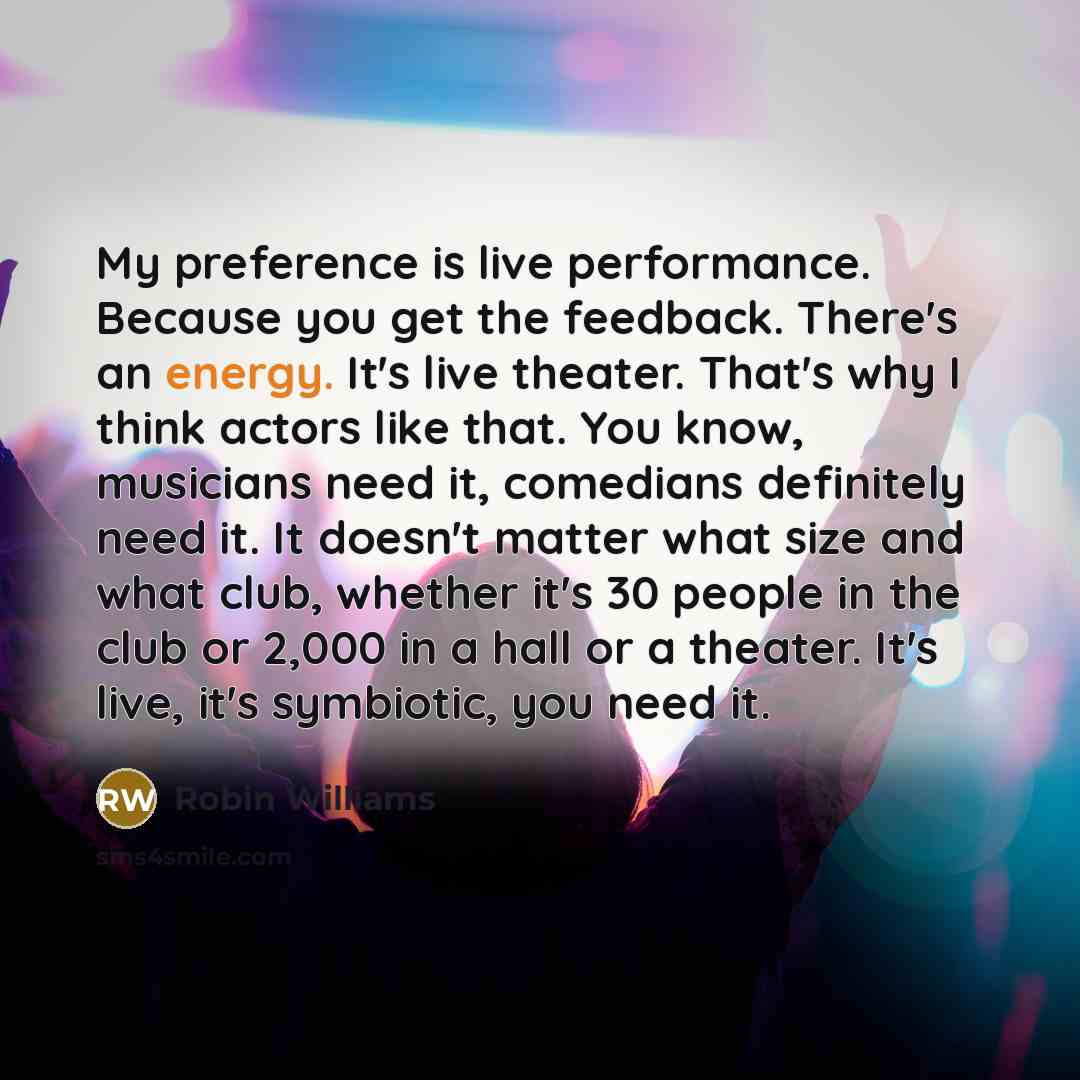 “My preference is live performance. Because you get the feedback. There's an energy. It's live theater. That's why I think actors like that. You know, musicians need it, comedians definitely need it. It doesn't matter what size and what club, whether it's 30 people in the club or 2,000 in a hall or…” quote by Robin Williams
