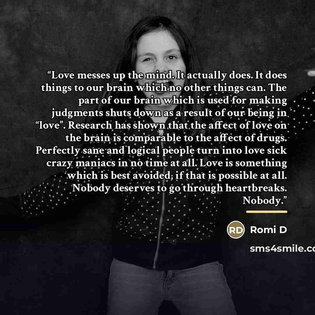 “Love messes up the mind. It actually does. It does things to our brain which no other things can. The part of our brain which is used for making judgments shuts down as a result of our being in “love”. Research has shown that the affect of love on the brain is comparable to the affect of drugs…” quote by Romi D