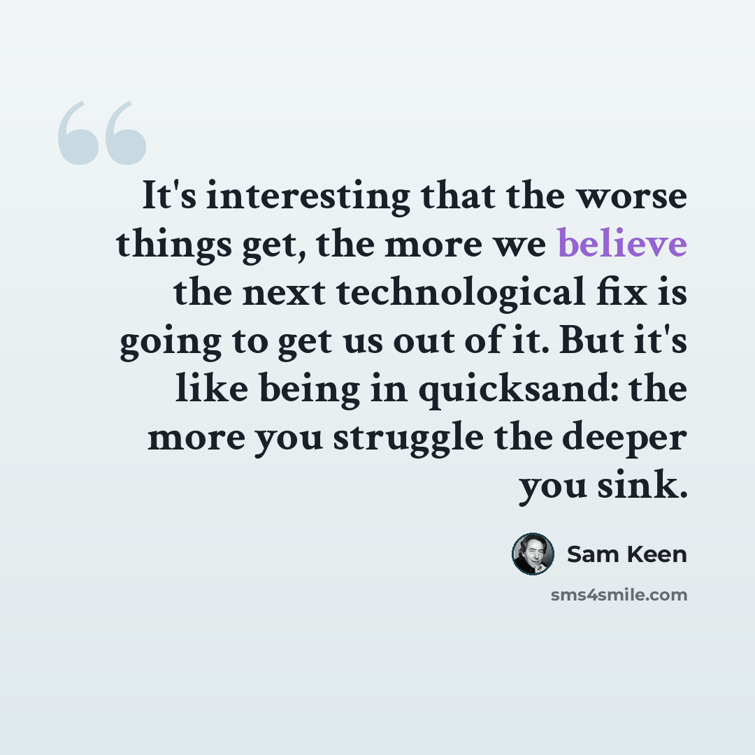 “It's interesting that the worse things get, the more we believe the next technological fix is going to get us out of it. But it's like being in quicksand: the more you struggle the deeper you sink.” quote by Sam Keen
