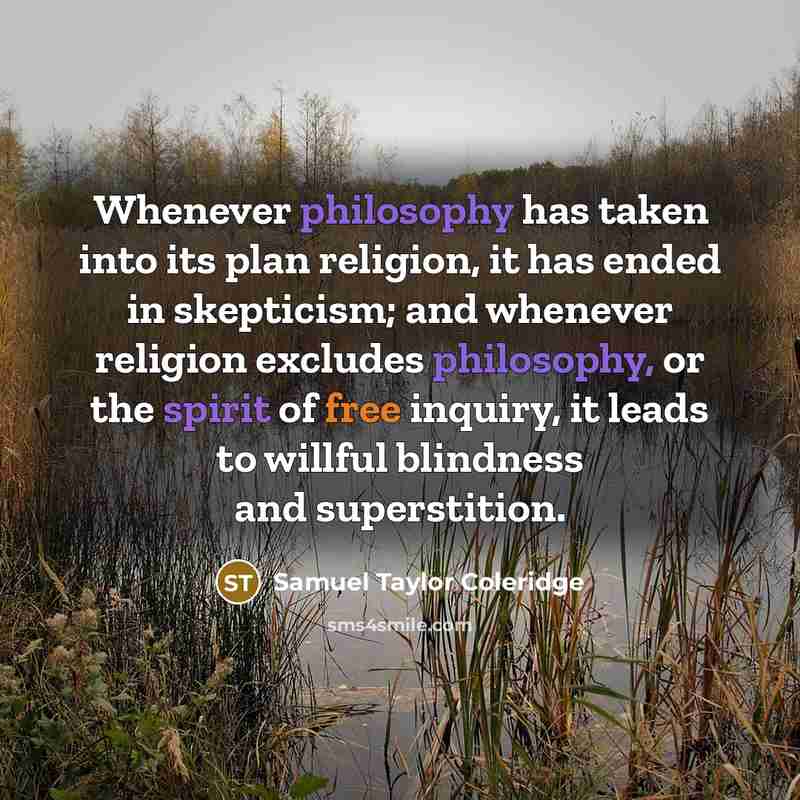“Whenever philosophy has taken into its plan religion, it has ended in skepticism; and whenever religion excludes philosophy, or the spirit of free inquiry, it leads to willful blindness and superstition.” quote by Samuel Taylor Coleridge