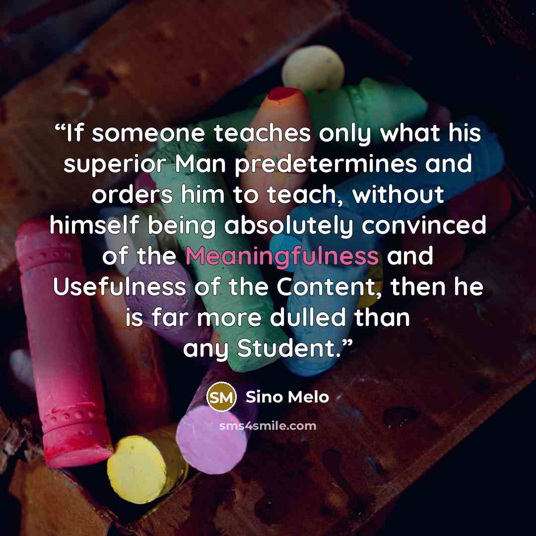 “If someone teaches only what his superior Man predetermines and orders him to teach, without himself being absolutely convinced of the Meaningfulness and Usefulness of the Content, then he is far more dulled than any Student.” quote by Sino Melo
