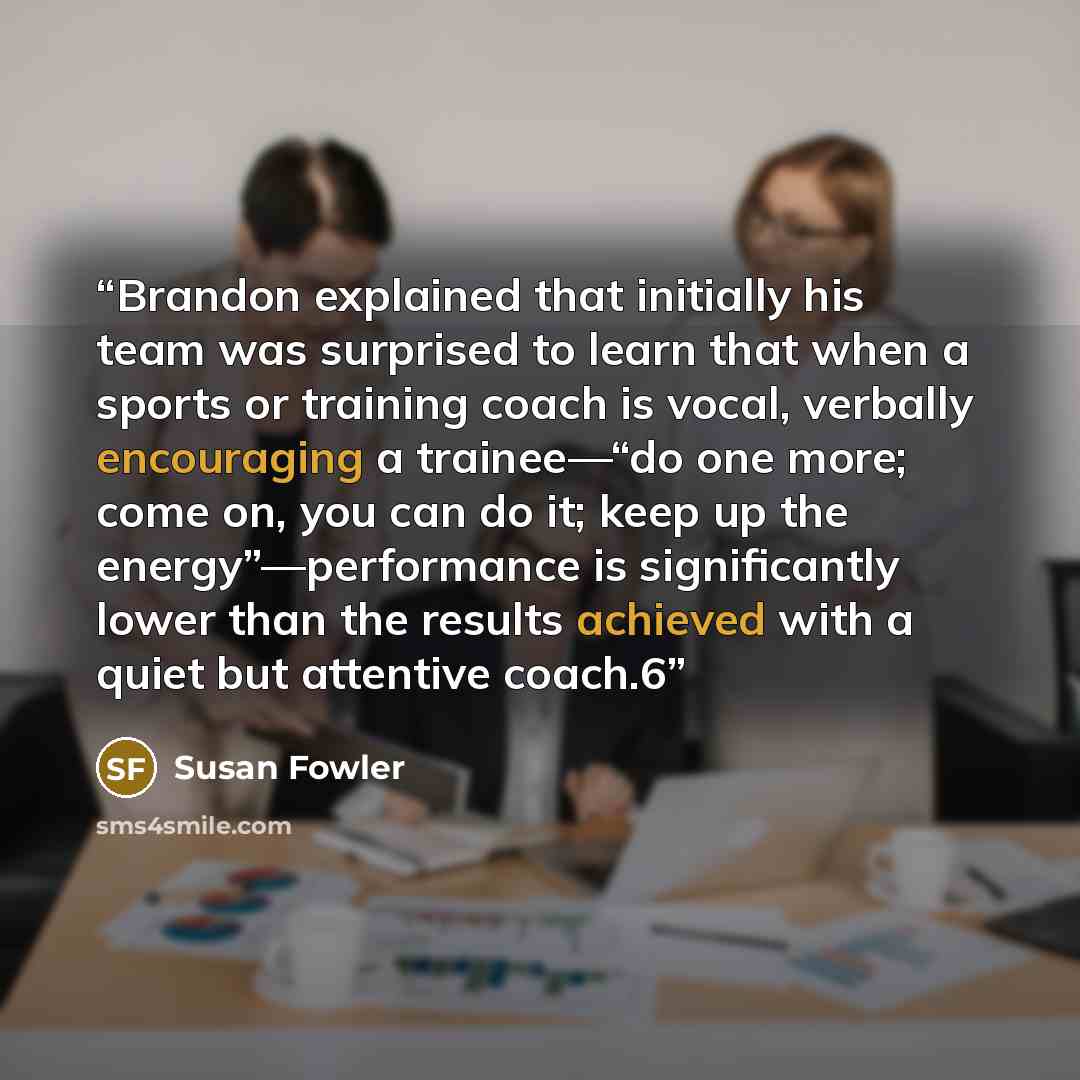 “Brandon explained that initially his team was surprised to learn that when a sports or training coach is vocal, verbally encouraging a trainee—“do one more; come on, you can do it; keep up the energy”—performance is significantly lower than the results achieved with a quiet but attentive coach.6” quote by Susan Fowler