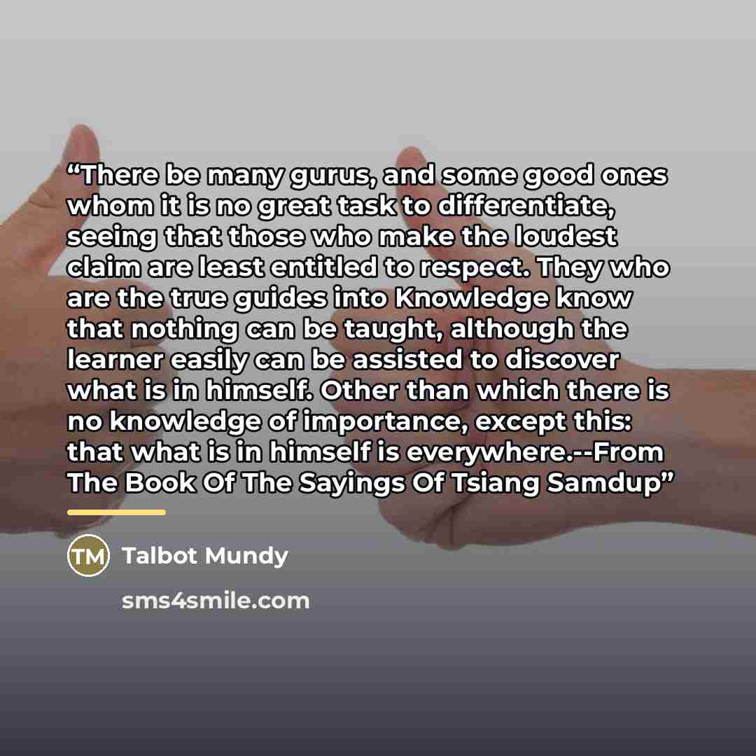 “There be many gurus, and some good ones whom it is no great task to differentiate, seeing that those who make the loudest claim are least entitled to respect. They who are the true guides into Knowledge know that nothing can be taught, although the learner easily can be assisted to discover what…” quote by Talbot Mundy