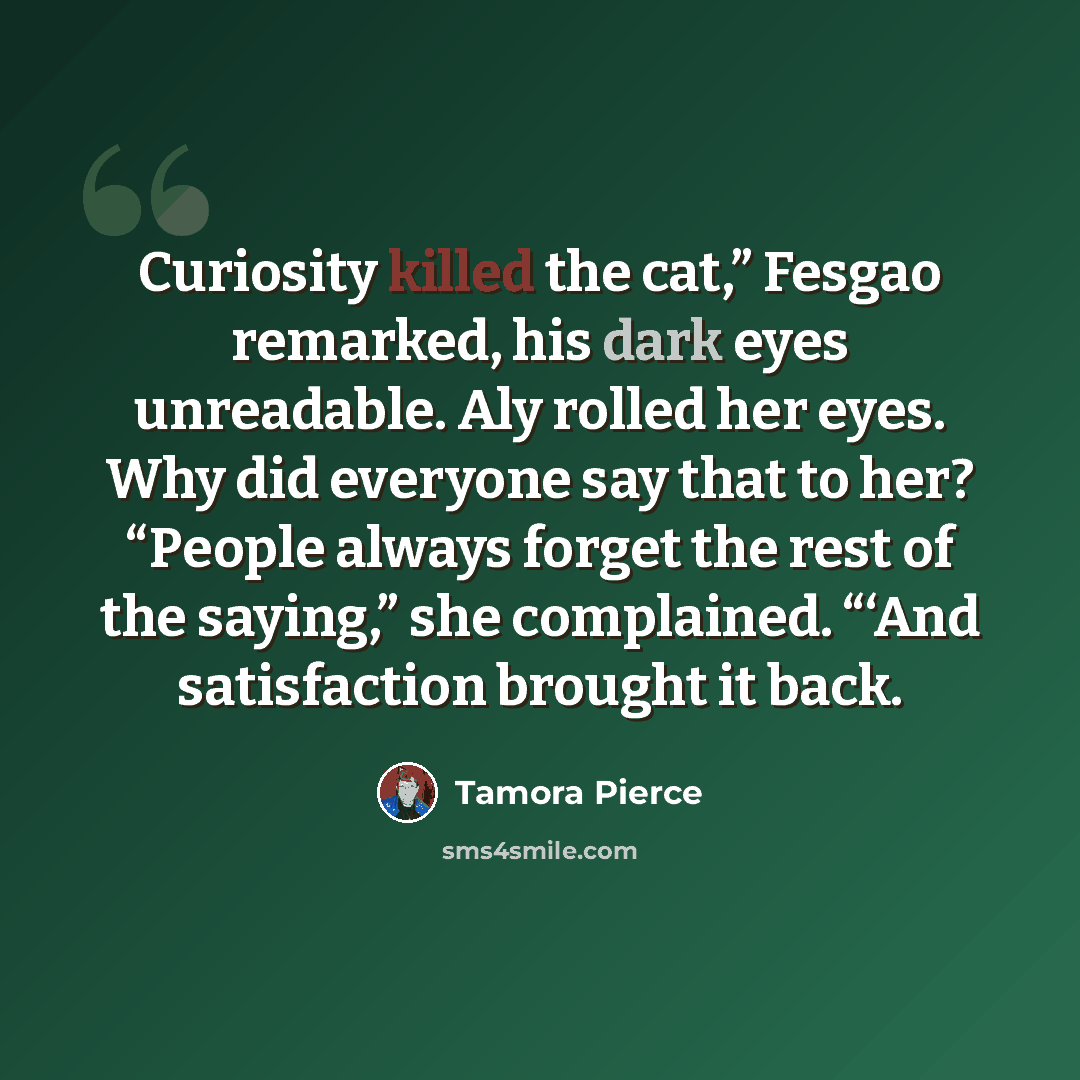 “Curiosity killed the cat,” Fesgao remarked, his dark eyes unreadable. Aly rolled her eyes. Why did everyone say that to her? “People always forget the rest of the saying,” she complained. “‘And satisfaction brought it back.” quote by Tamora Pierce