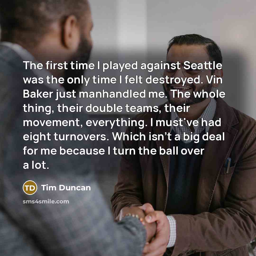 “The first time I played against Seattle was the only time I felt destroyed. Vin Baker just manhandled me. The whole thing, their double teams, their movement, everything. I must've had eight turnovers. Which isn't a big deal for me because I turn the ball over a lot.” quote by Tim Duncan