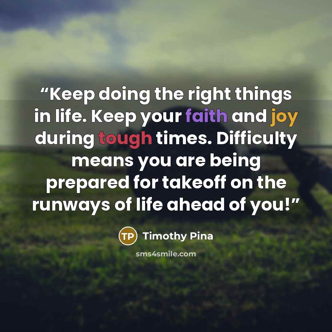 “Keep doing the right things in life. Keep your faith and joy during tough times. Difficulty means you are being prepared for takeoff on the runways of life ahead of you!” quote by Timothy Pina