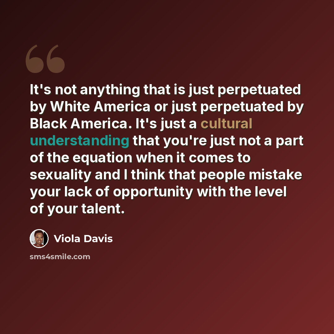 “It's not anything that is just perpetuated by White America or just perpetuated by Black America. It's just a cultural understanding that you're just not a part of the equation when it comes to sexuality and I think that people mistake your lack of opportunity with the level of your talent.” quote by Viola Davis