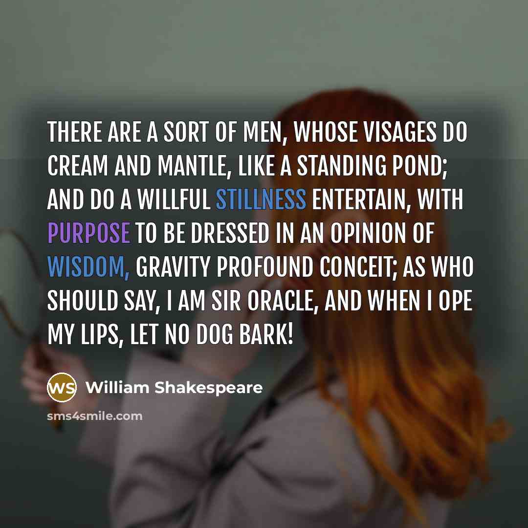 “There are a sort of men, whose visages Do cream and mantle, like a standing pond; And do a willful stillness entertain, With purpose to be dressed in an opinion Of wisdom, gravity profound conceit; As who should say, I am sir Oracle, And when I ope my lips, let no dog bark!” quote by William Shakespeare