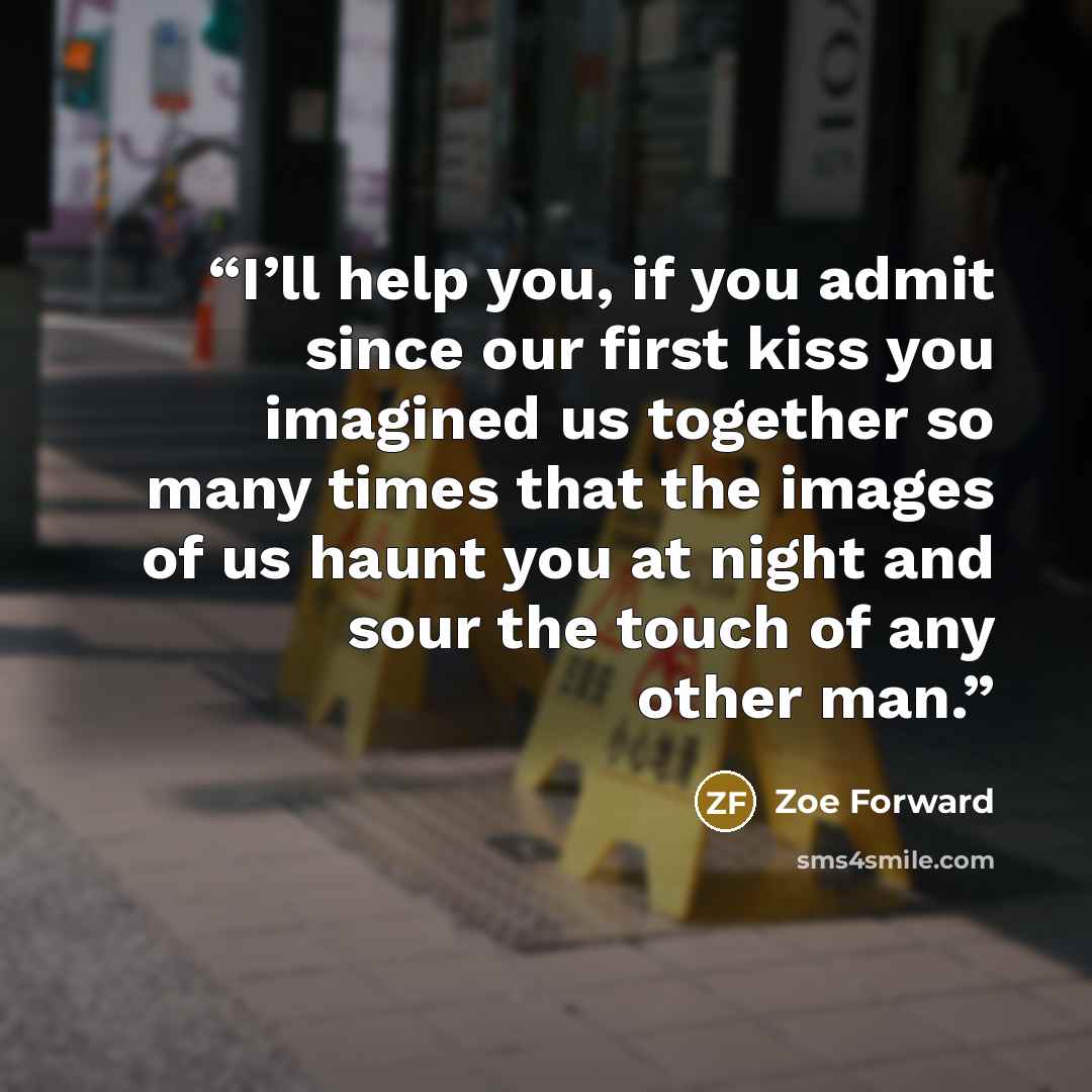 “I’ll help you, if you admit since our first kiss you imagined us together so many times that the images of us haunt you at night and sour the touch of any other man.” quote by Zoe Forward