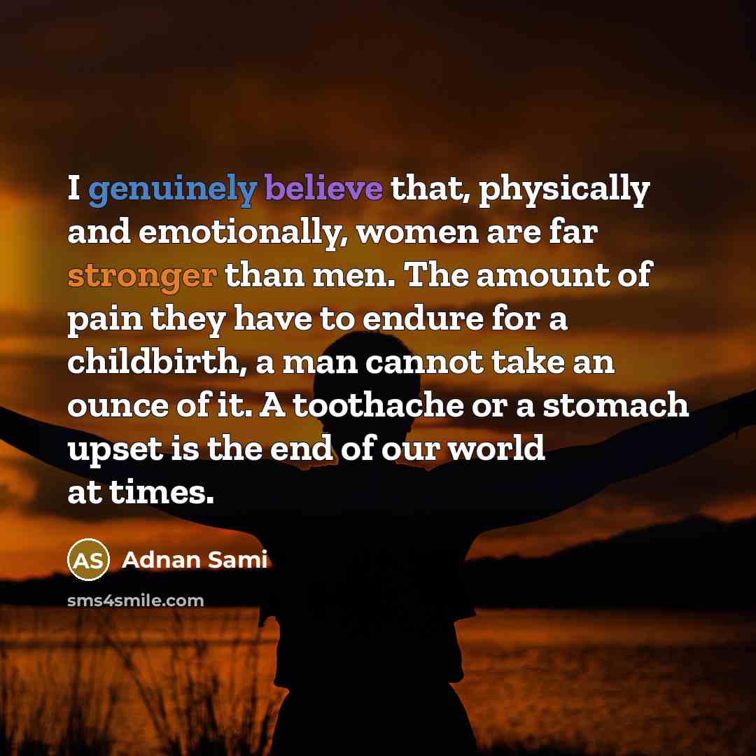 “I genuinely believe that, physically and emotionally, women are far stronger than men. The amount of pain they have to endure for a childbirth, a man cannot take an ounce of it. A toothache or a stomach upset is the end of our world at times.” quote by Adnan Sami