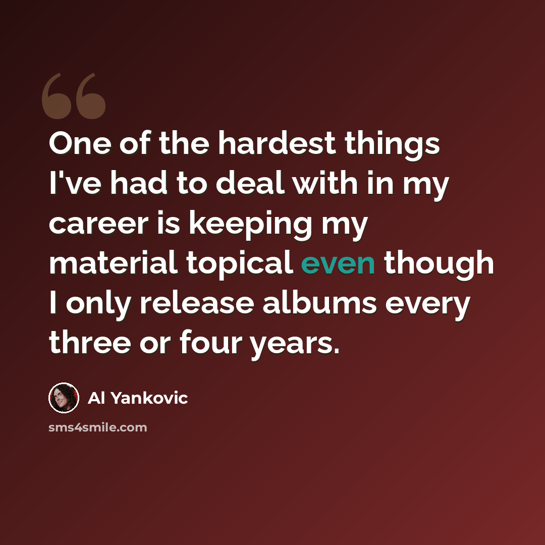“One of the hardest things I've had to deal with in my career is keeping my material topical even though I only release albums every three or four years.” quote by Al Yankovic