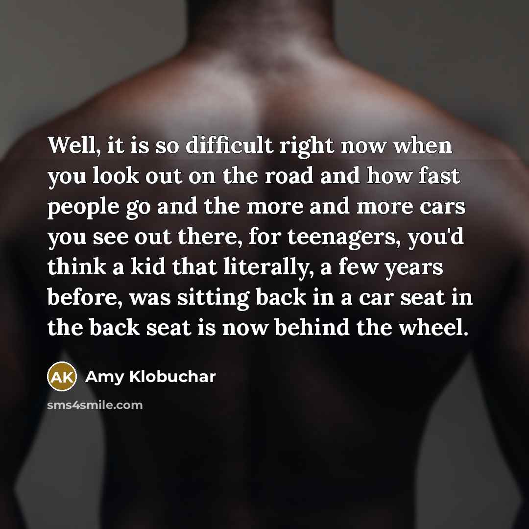 “Well, it is so difficult right now when you look out on the road and how fast people go and the more and more cars you see out there, for teenagers, you'd think a kid that literally, a few years before, was sitting back in a car seat in the back seat is now behind the wheel.” quote by Amy Klobuchar
