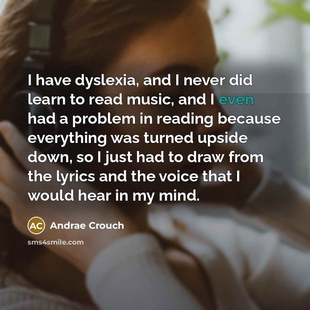 “I have dyslexia, and I never did learn to read music, and I even had a problem in reading because everything was turned upside down, so I just had to draw from the lyrics and the voice that I would hear in my mind.” quote by Andrae Crouch