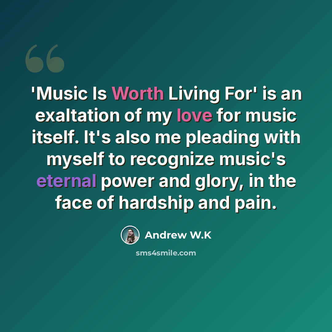 “'Music Is Worth Living For' is an exaltation of my love for music itself. It's also me pleading with myself to recognize music's eternal power and glory, in the face of hardship and pain.” quote by Andrew W.K