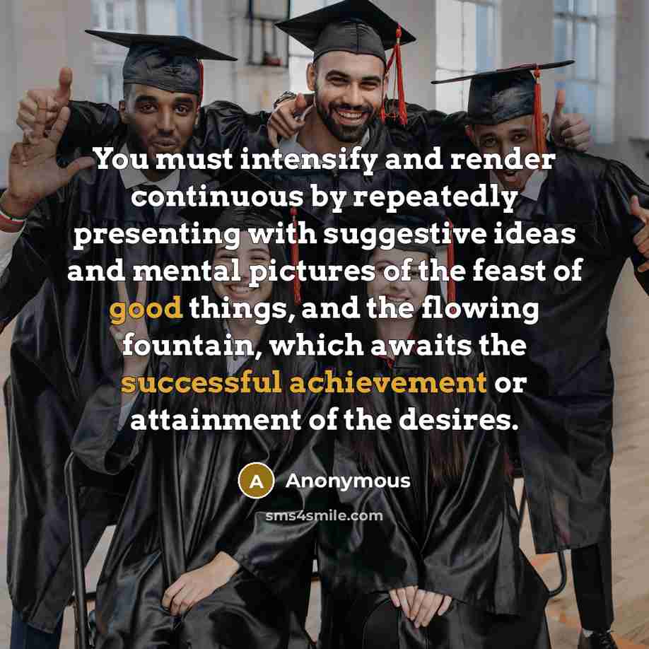 “You must intensify and render continuous by repeatedly presenting with suggestive ideas and mental pictures of the feast of good things, and the flowing fountain, which awaits the successful achievement or attainment of the desires.” quote by Anonymous