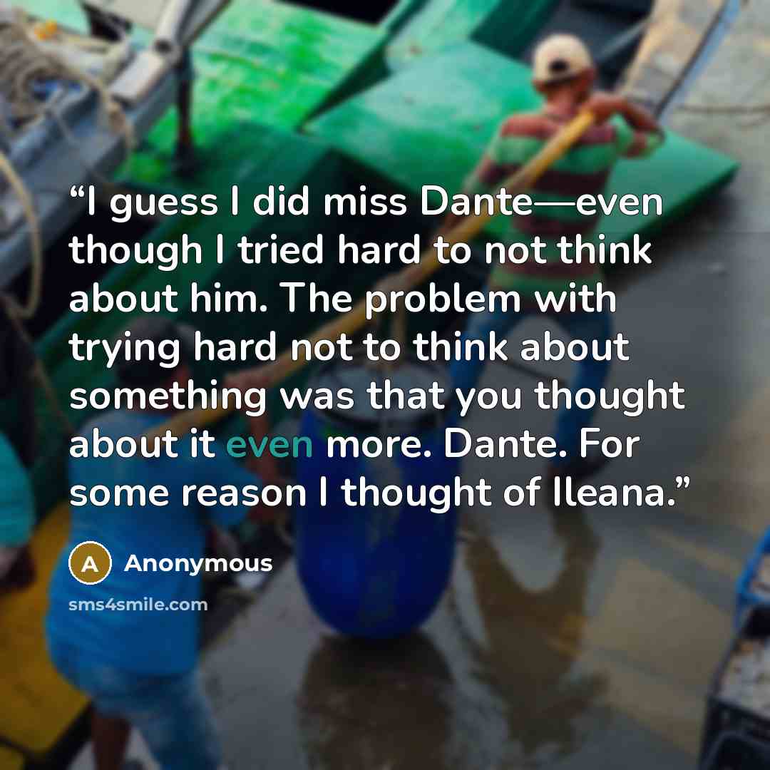 “I guess I did miss Dante—even though I tried hard to not think about him. The problem with trying hard not to think about something was that you thought about it even more. Dante. For some reason I thought of Ileana.” quote by Anonymous