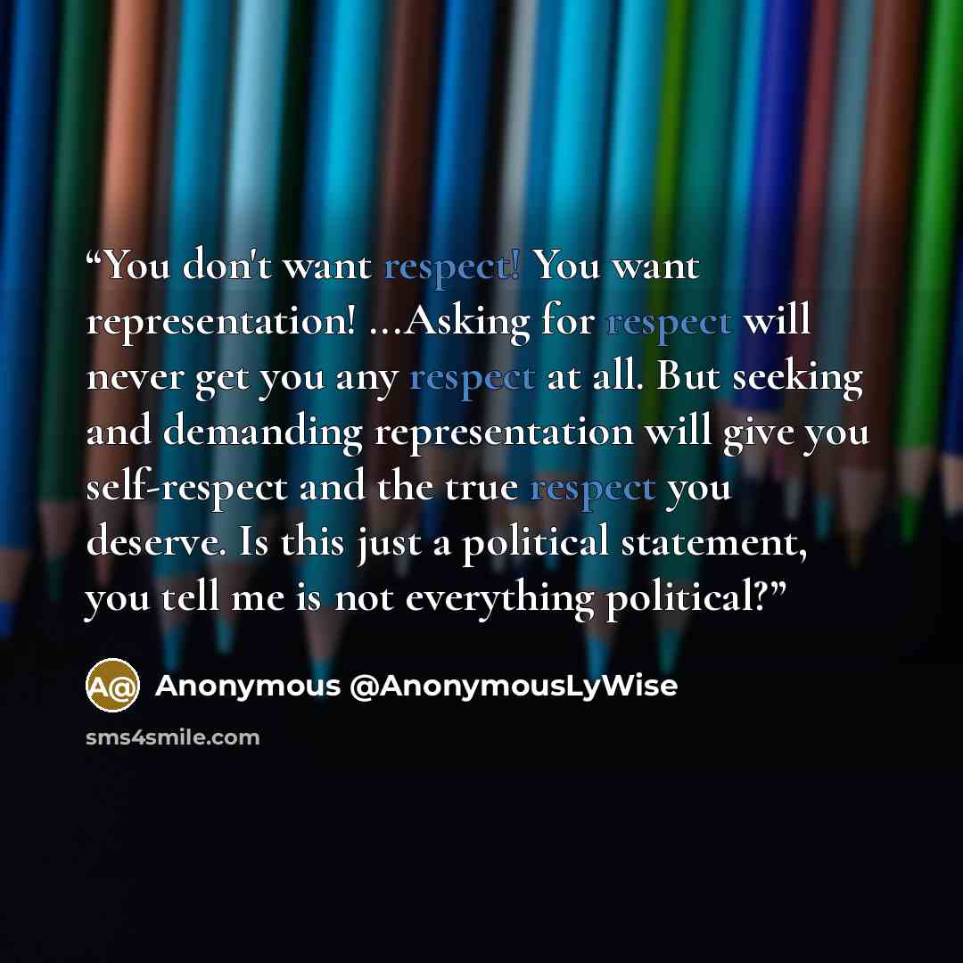 “You don't want respect! You want representation! ...Asking for respect will never get you any respect at all. But seeking and demanding representation will give you self-respect and the true respect you deserve. Is this just a political statement, you tell me is not everything political?” quote by Anonymous @AnonymousLyWise