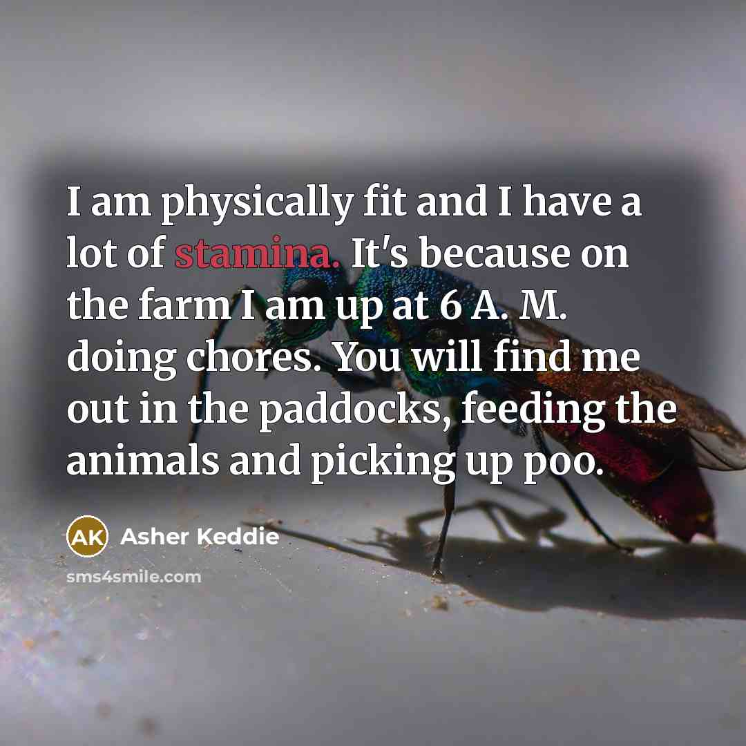 “I am physically fit and I have a lot of stamina. It's because on the farm I am up at 6 A. M. doing chores. You will find me out in the paddocks, feeding the animals and picking up poo.” quote by Asher Keddie