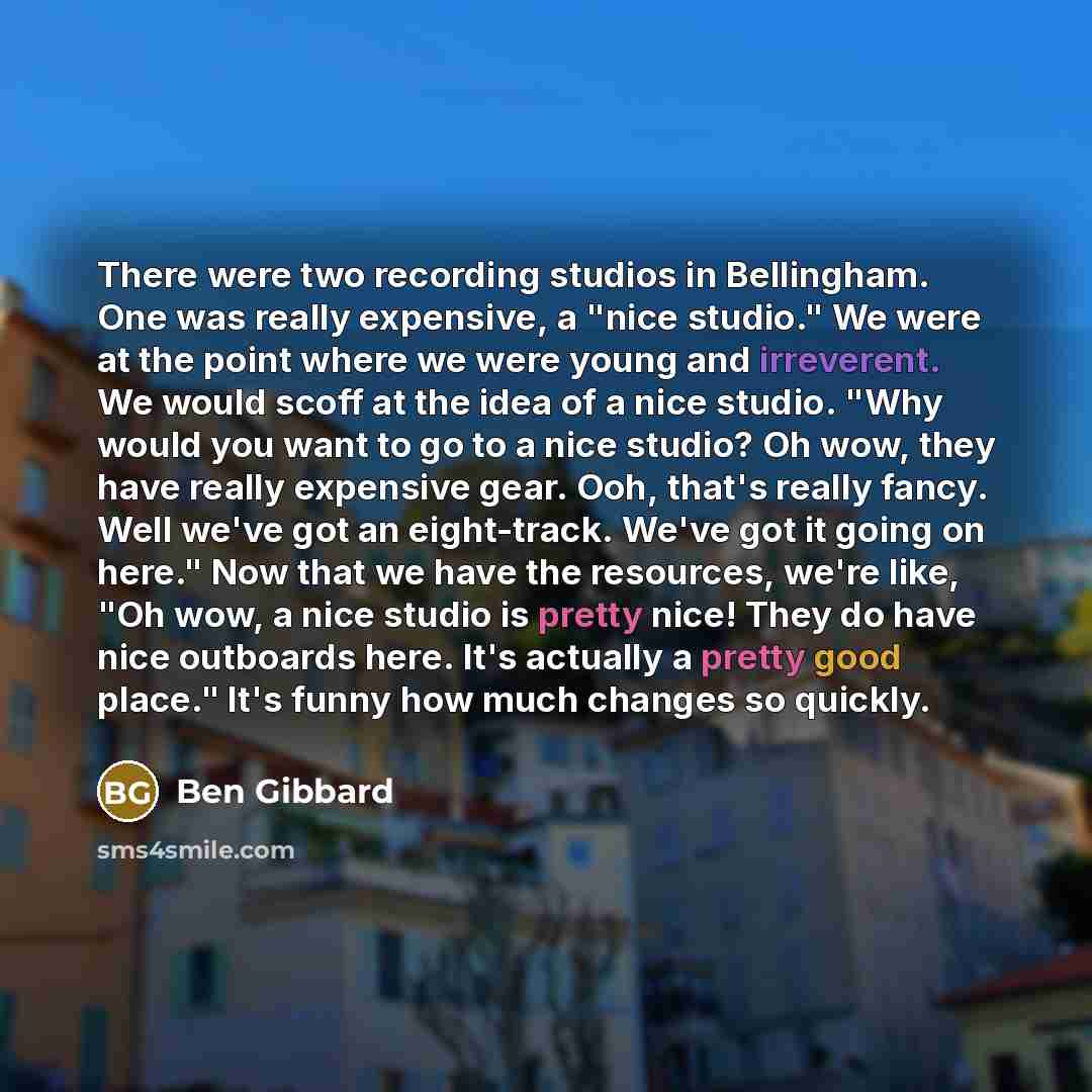 “There were two recording studios in Bellingham. One was really expensive, a "nice studio." We were at the point where we were young and irreverent. We would scoff at the idea of a nice studio. "Why would you want to go to a nice studio? Oh wow, they have really expensive gear. Ooh, that's really…” quote by Ben Gibbard