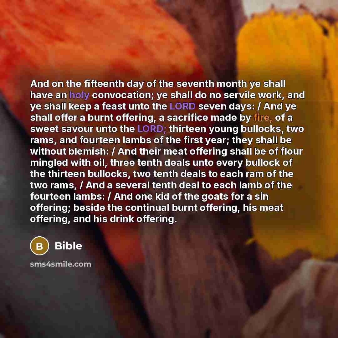 “And on the fifteenth day of the seventh month ye shall have an holy convocation; ye shall do no servile work, and ye shall keep a feast unto the LORD seven days: / And ye shall offer a burnt offering, a sacrifice made by fire, of a sweet savour unto the LORD; thirteen young bullocks, two rams, and…” quote by Bible