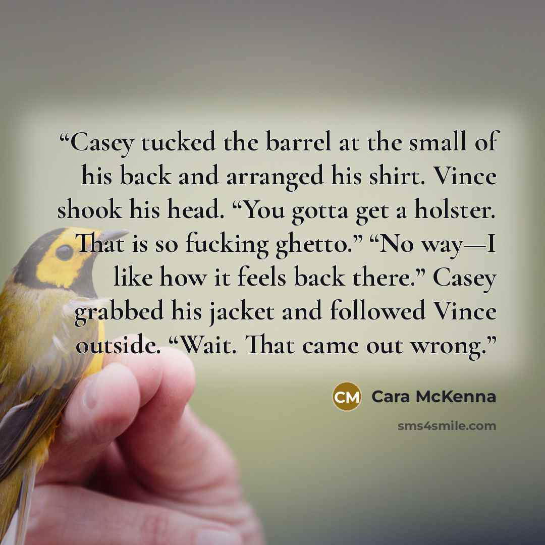 “Casey tucked the barrel at the small of his back and arranged his shirt. Vince shook his head. “You gotta get a holster. That is so fucking ghetto.” “No way—I like how it feels back there.” Casey grabbed his jacket and followed Vince outside. “Wait. That came out wrong.” quote by Cara McKenna