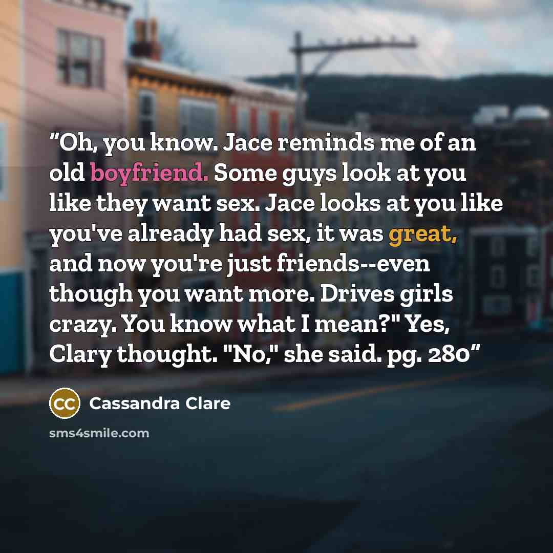 “Oh, you know. Jace reminds me of an old boyfriend. Some guys look at you like they want sex. Jace looks at you like you've already had sex, it was great, and now you're just friends--even though you want more. Drives girls crazy. You know what I mean?" Yes, Clary thought. "No," she said. pg. 280” quote by Cassandra Clare