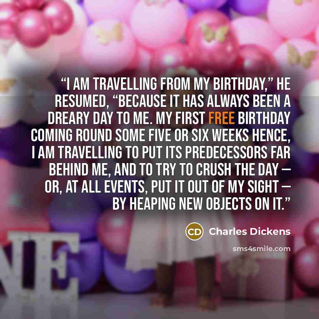 “I am travelling from my birthday,” he resumed, “because it has always been a dreary day to me. My first free birthday coming round some five or six weeks hence, I am travelling to put its predecessors far behind me, and to try to crush the day — or, at all events, put it out of my sight — by…” quote by Charles Dickens