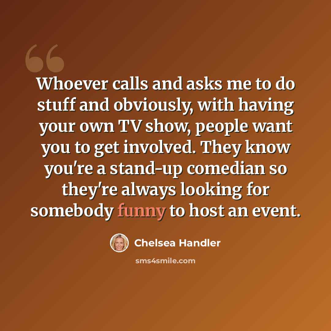 “Whoever calls and asks me to do stuff and obviously, with having your own TV show, people want you to get involved. They know you're a stand-up comedian so they're always looking for somebody funny to host an event.” quote by Chelsea Handler