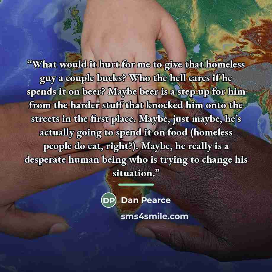 “What would it hurt for me to give that homeless guy a couple bucks? Who the hell cares if he spends it on beer? Maybe beer is a step up for him from the harder stuff that knocked him onto the streets in the first place. Maybe, just maybe, he’s actually going to spend it on food (homeless people do…” quote by Dan Pearce