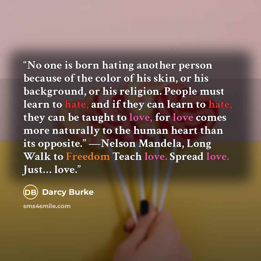 “No one is born hating another person because of the color of his skin, or his background, or his religion. People must learn to hate, and if they can learn to hate, they can be taught to love, for love comes more naturally to the human heart than its opposite.” —Nelson Mandela, Long Walk to…” quote by Darcy Burke