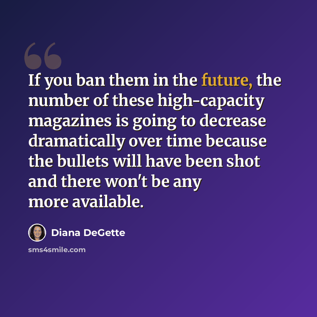 “If you ban them in the future, the number of these high-capacity magazines is going to decrease dramatically over time because the bullets will have been shot and there won't be any more available.” quote by Diana DeGette
