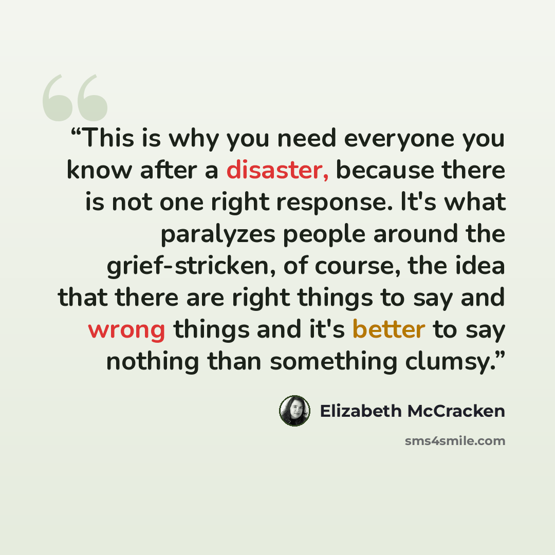 “This is why you need everyone you know after a disaster, because there is not one right response. It's what paralyzes people around the grief-stricken, of course, the idea that there are right things to say and wrong things and it's better to say nothing than something clumsy.” quote by Elizabeth McCracken