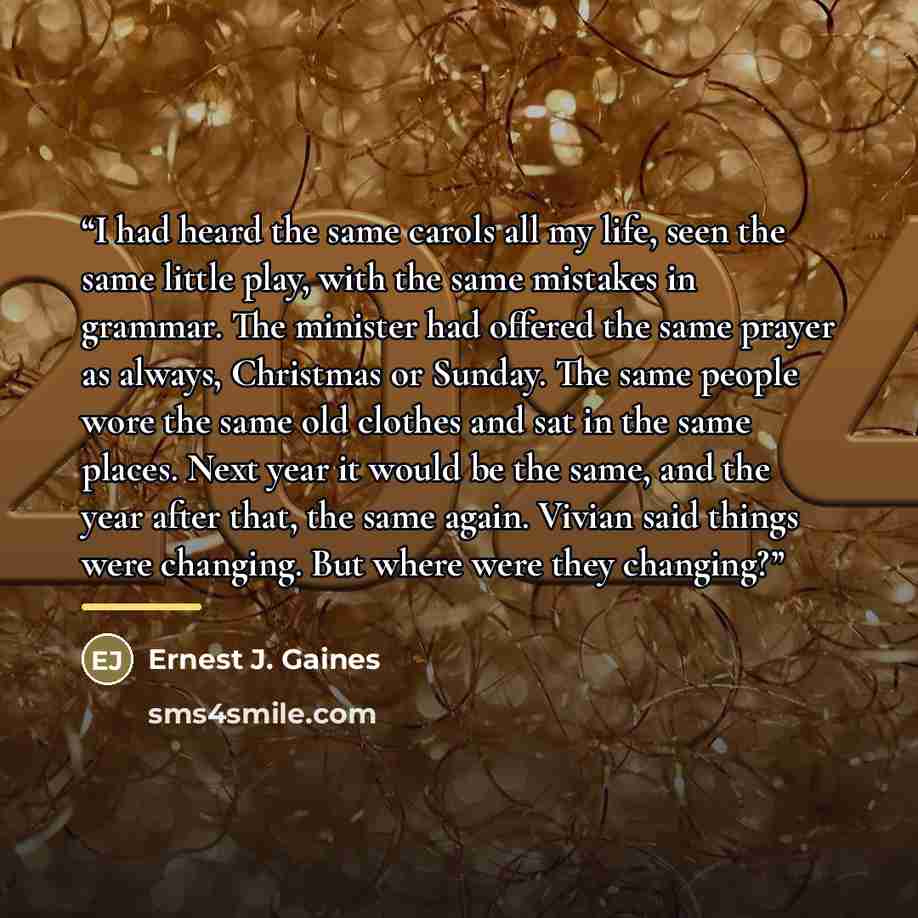 “I had heard the same carols all my life, seen the same little play, with the same mistakes in grammar. The minister had offered the same prayer as always, Christmas or Sunday. The same people wore the same old clothes and sat in the same places. Next year it would be the same, and the year after…” quote by Ernest J. Gaines