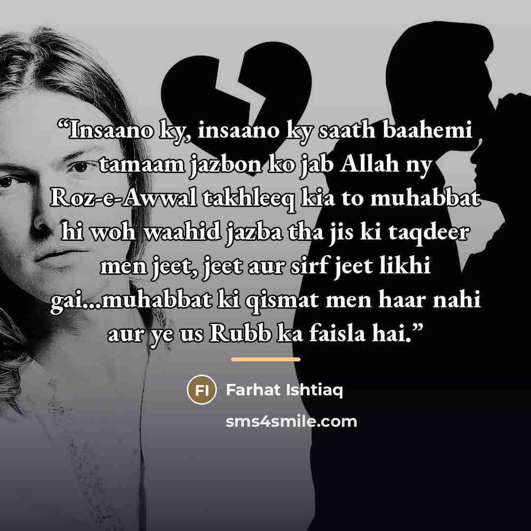 “Insaano ky, insaano ky saath baahemi tamaam jazbon ko jab Allah ny Roz-e-Awwal takhleeq kia to muhabbat hi woh waahid jazba tha jis ki taqdeer men jeet, jeet aur sirf jeet likhi gai...muhabbat ki qismat men haar nahi aur ye us Rubb ka faisla hai.” quote by Farhat Ishtiaq