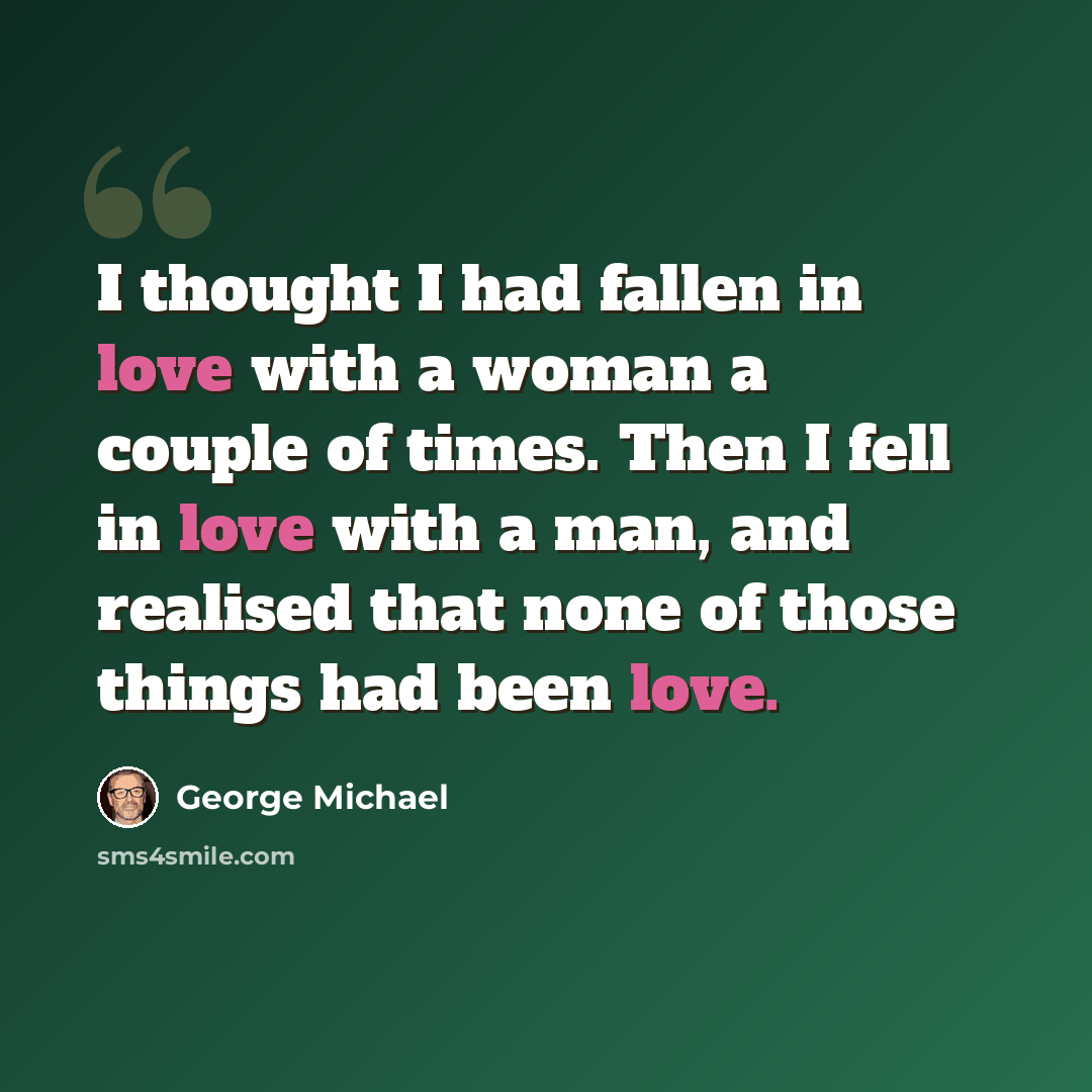 “I thought I had fallen in love with a woman a couple of times. Then I fell in love with a man, and realised that none of those things had been love.” quote by George Michael