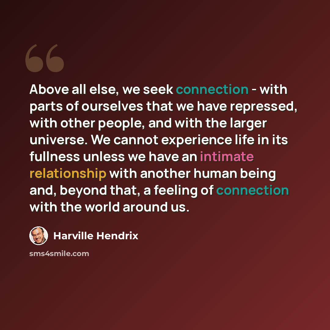 “Above all else, we seek connection - with parts of ourselves that we have repressed, with other people, and with the larger universe. We cannot experience life in its fullness unless we have an intimate relationship with another human being and, beyond that, a feeling of connection with the world…” quote by Harville Hendrix
