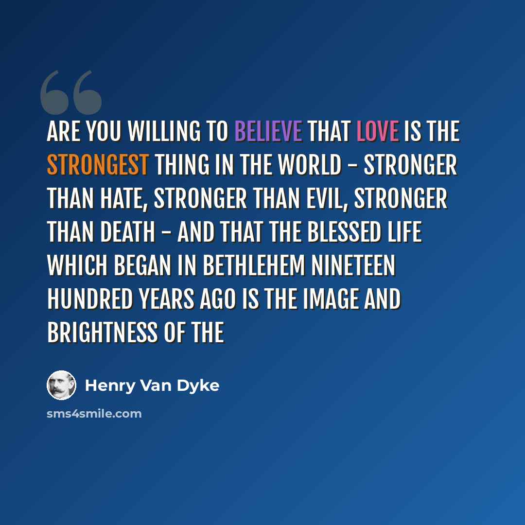 “Are you willing to believe that love is the strongest thing in the world - stronger than hate, stronger than evil, stronger than death - and that the blessed life which began in Bethlehem nineteen hundred years ago is the image and brightness of the” quote by Henry Van Dyke