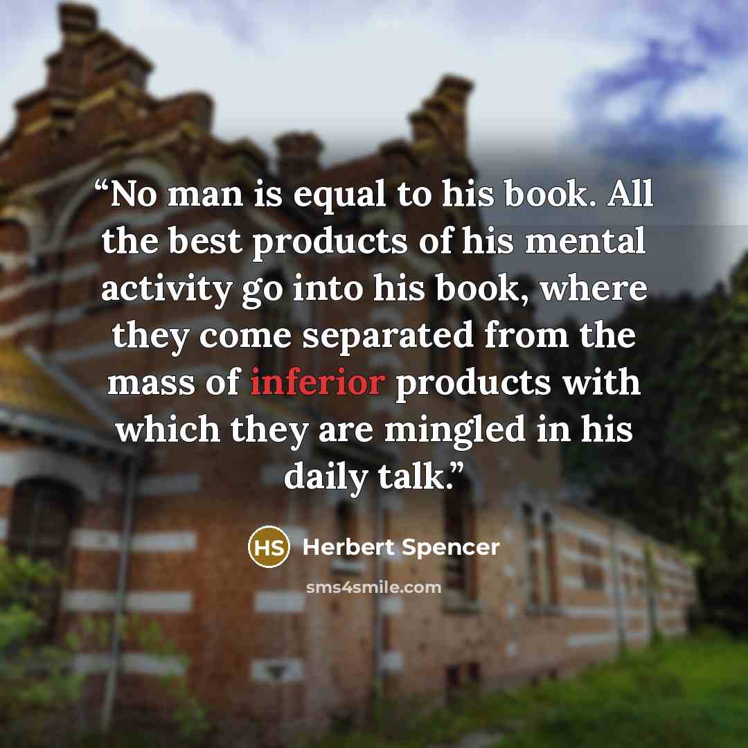 “No man is equal to his book. All the best products of his mental activity go into his book, where they come separated from the mass of inferior products with which they are mingled in his daily talk.” quote by Herbert Spencer