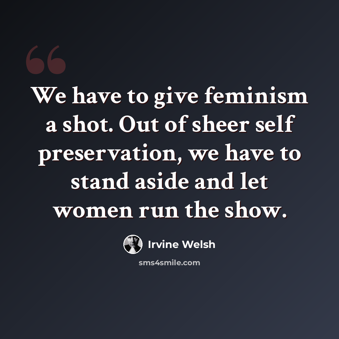 “We have to give feminism a shot. Out of sheer self preservation, we have to stand aside and let women run the show.” quote by Irvine Welsh