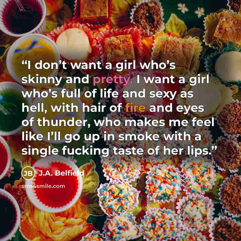 “I don’t want a girl who’s skinny and pretty. I want a girl who’s full of life and sexy as hell, with hair of fire and eyes of thunder, who makes me feel like I’ll go up in smoke with a single fucking taste of her lips.” quote by J.A. Belfield