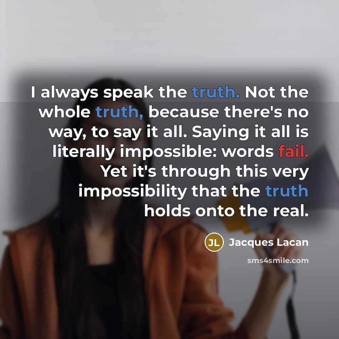 “I always speak the truth. Not the whole truth, because there's no way, to say it all. Saying it all is literally impossible: words fail. Yet it's through this very impossibility that the truth holds onto the real.” quote by Jacques Lacan
