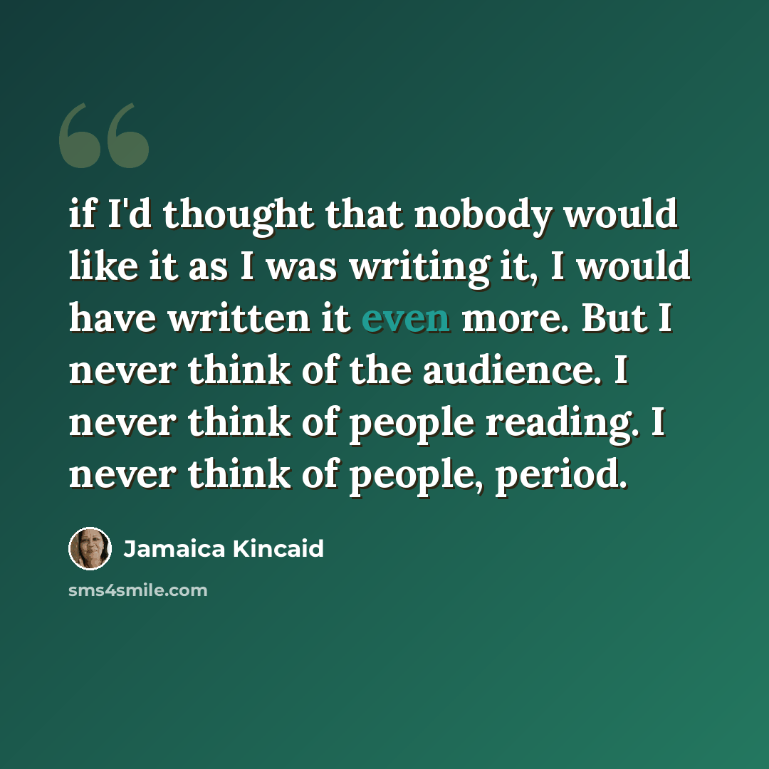 “if I'd thought that nobody would like it as I was writing it, I would have written it even more. But I never think of the audience. I never think of people reading. I never think of people, period.” quote by Jamaica Kincaid