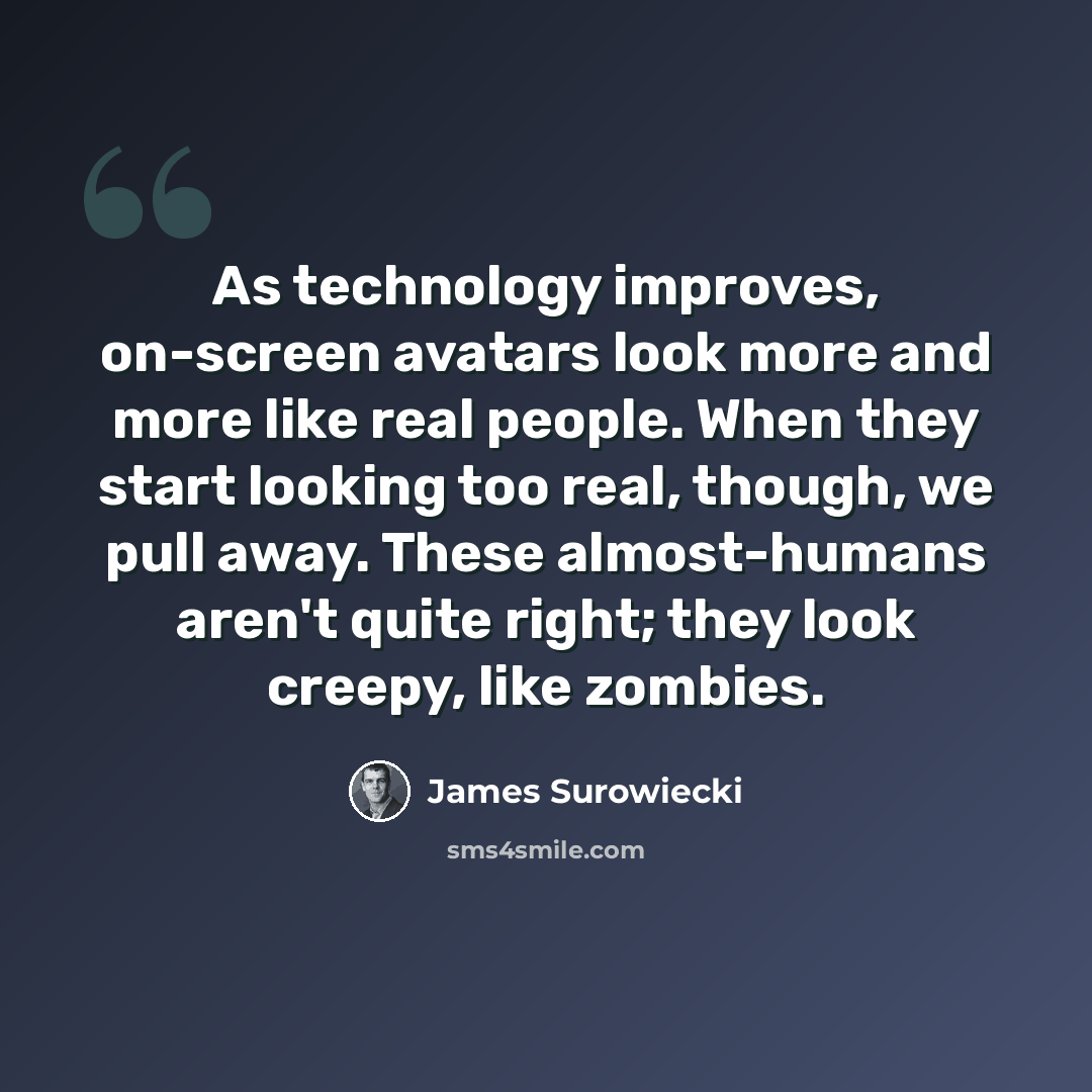 “As technology improves, on-screen avatars look more and more like real people. When they start looking too real, though, we pull away. These almost-humans aren't quite right; they look creepy, like zombies.” quote by James Surowiecki