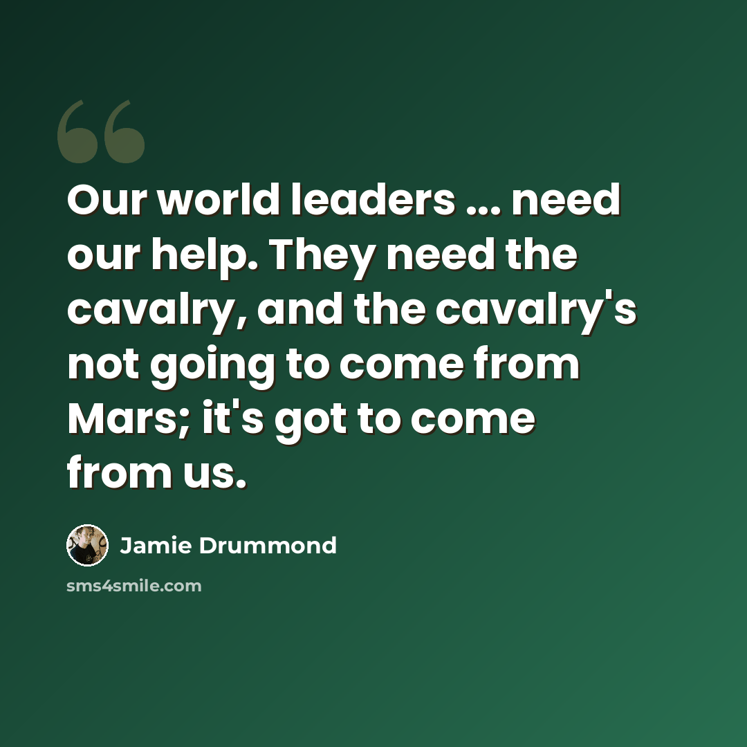 “Our world leaders ... need our help. They need the cavalry, and the cavalry's not going to come from Mars; it's got to come from us.” quote by Jamie Drummond