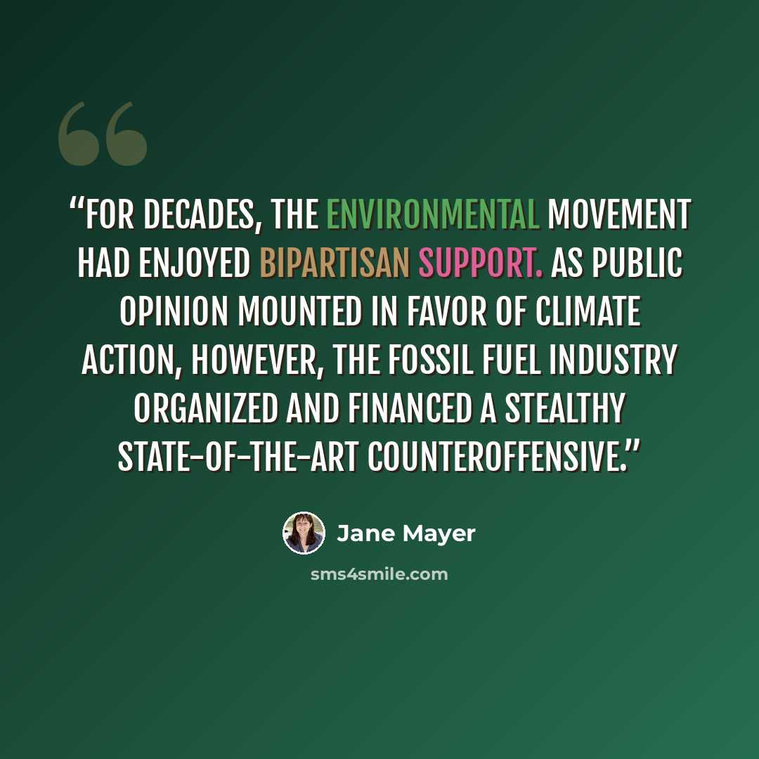 “For decades, the environmental movement had enjoyed bipartisan support. As public opinion mounted in favor of climate action, however, the fossil fuel industry organized and financed a stealthy state-of-the-art counteroffensive.” quote by Jane Mayer