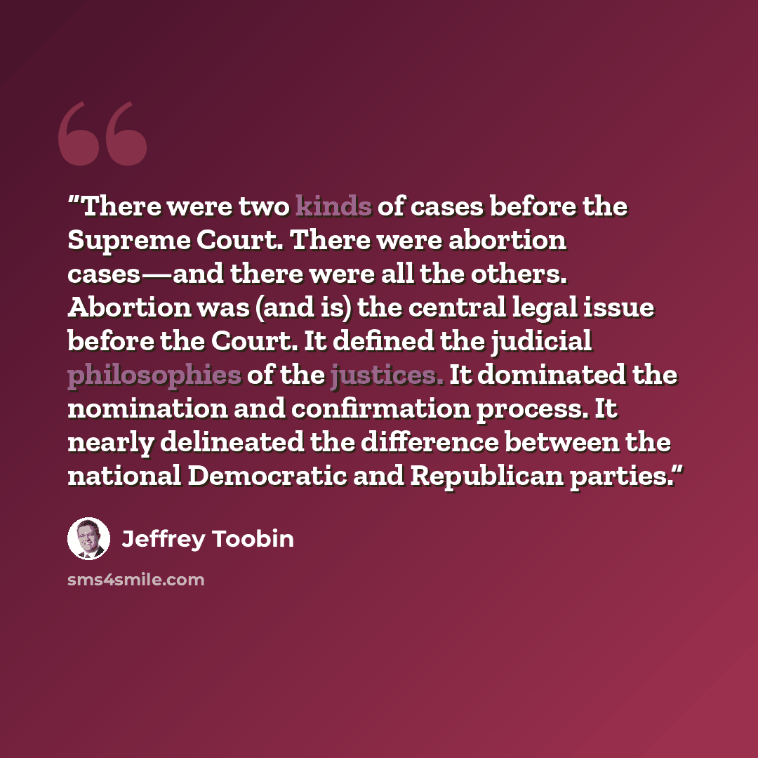 “There were two kinds of cases before the Supreme Court. There were abortion cases—and there were all the others. Abortion was (and is) the central legal issue before the Court. It defined the judicial philosophies of the justices. It dominated the nomination and confirmation process. It nearly…” quote by Jeffrey Toobin