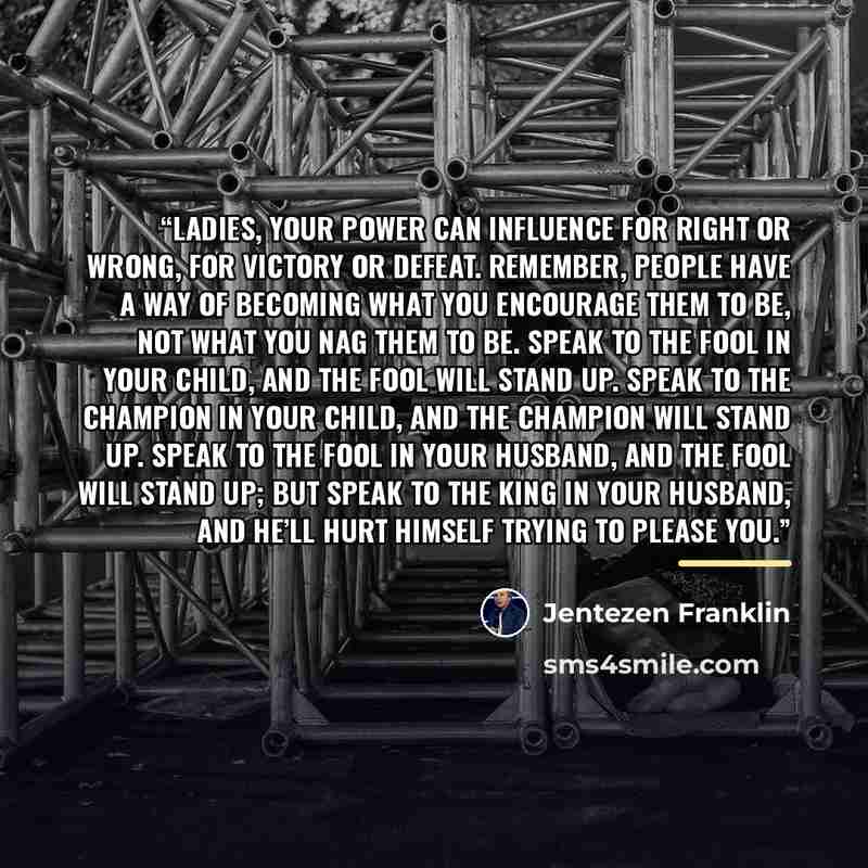 “Ladies, your power can influence for right or wrong, for victory or defeat. Remember, people have a way of becoming what you encourage them to be, not what you nag them to be. Speak to the fool in your child, and the fool will stand up. Speak to the champion in your child, and the champion will…” quote by Jentezen Franklin